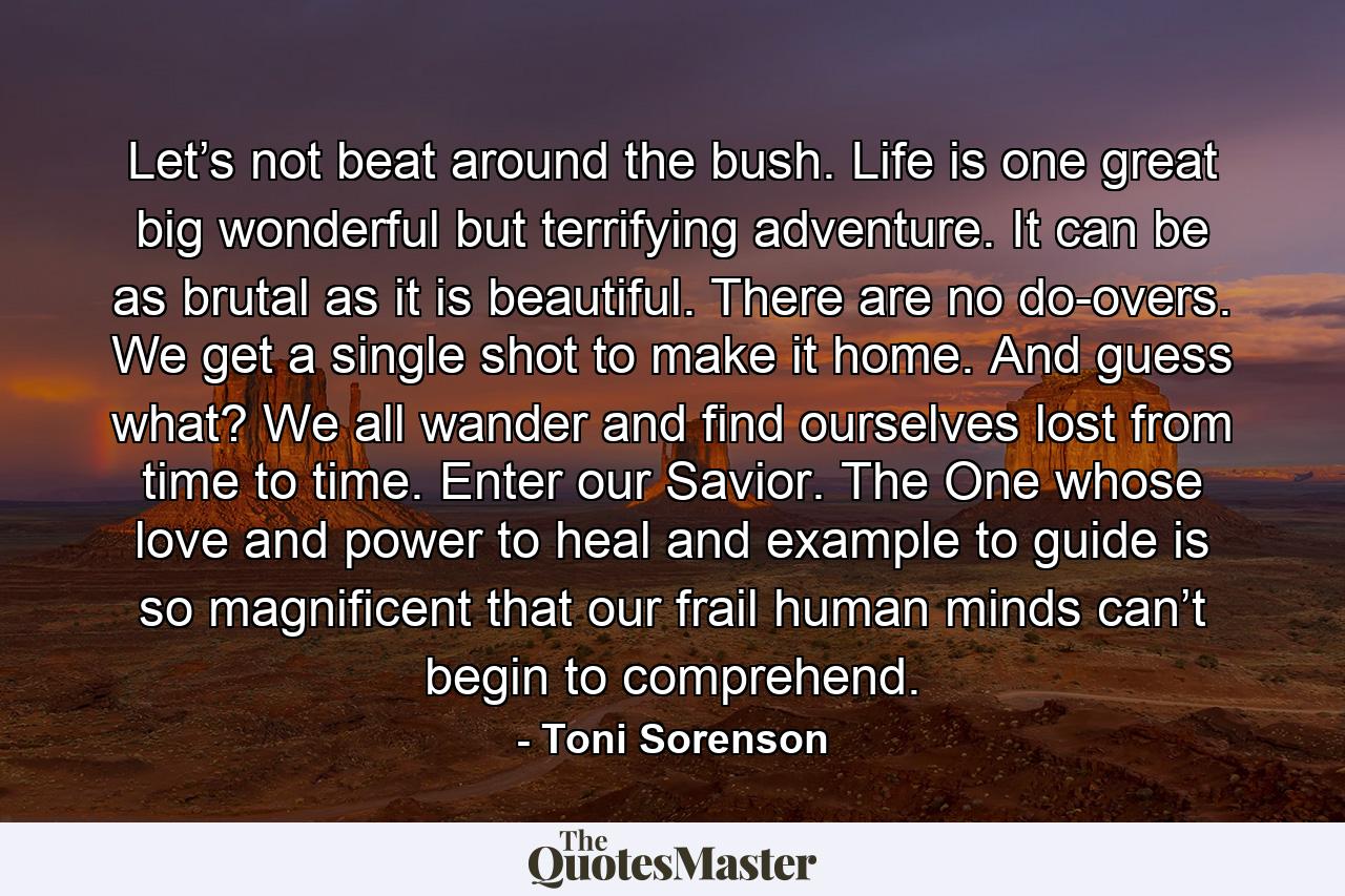 Let’s not beat around the bush. Life is one great big wonderful but terrifying adventure. It can be as brutal as it is beautiful. There are no do-overs. We get a single shot to make it home. And guess what? We all wander and find ourselves lost from time to time. Enter our Savior. The One whose love and power to heal and example to guide is so magnificent that our frail human minds can’t begin to comprehend. - Quote by Toni Sorenson