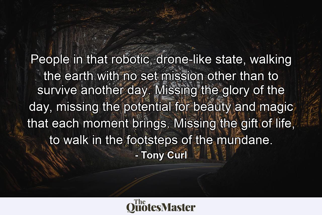 People in that robotic, drone-like state, walking the earth with no set mission other than to survive another day. Missing the glory of the day, missing the potential for beauty and magic that each moment brings. Missing the gift of life, to walk in the footsteps of the mundane. - Quote by Tony Curl