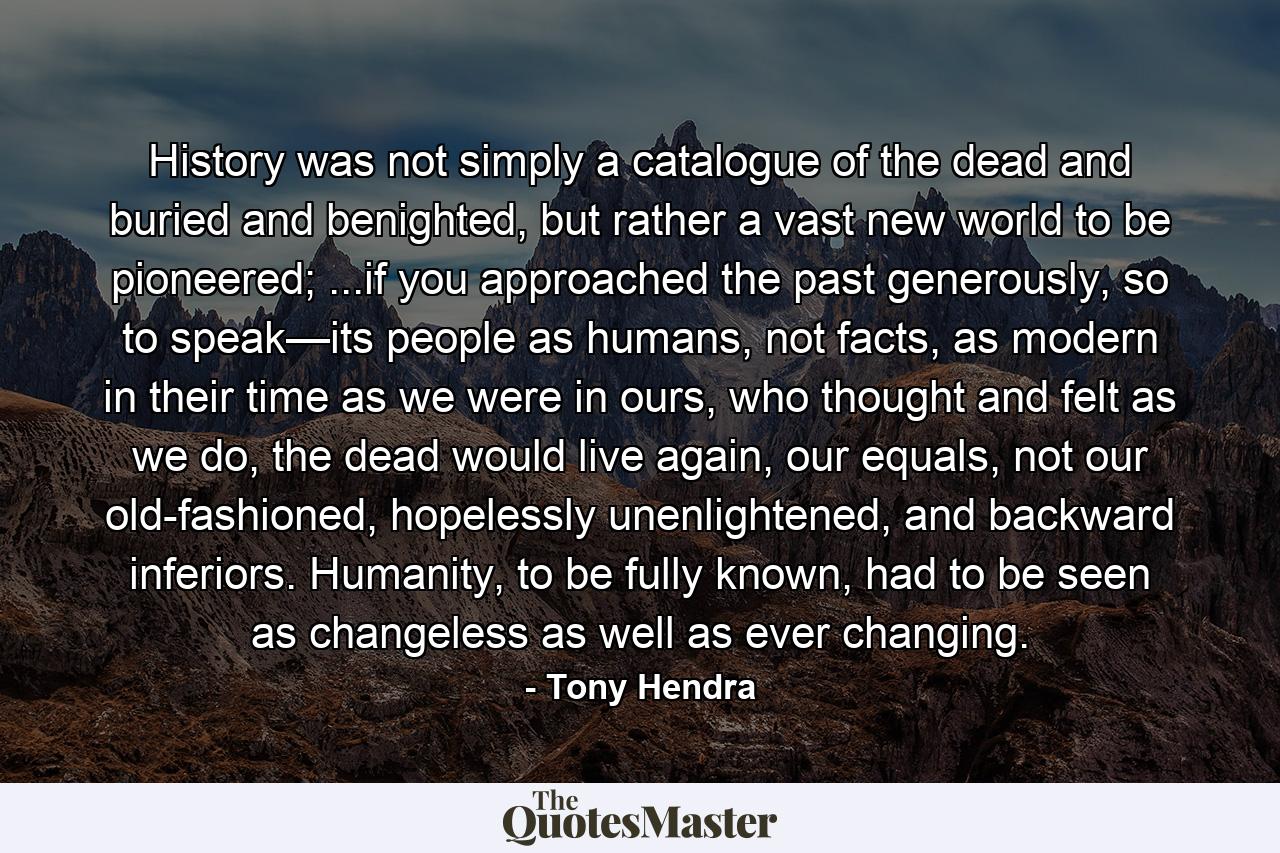 History was not simply a catalogue of the dead and buried and benighted, but rather a vast new world to be pioneered; ...if you approached the past generously, so to speak—its people as humans, not facts, as modern in their time as we were in ours, who thought and felt as we do, the dead would live again, our equals, not our old-fashioned, hopelessly unenlightened, and backward inferiors. Humanity, to be fully known, had to be seen as changeless as well as ever changing. - Quote by Tony Hendra