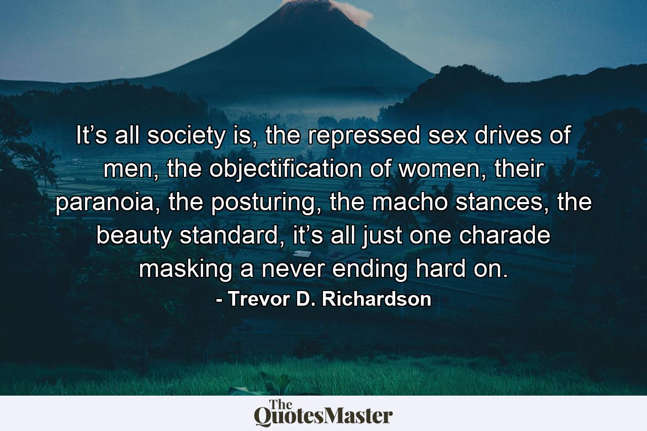 It’s all society is, the repressed sex drives of men, the objectification of women, their paranoia, the posturing, the macho stances, the beauty standard, it’s all just one charade masking a never ending hard on. - Quote by Trevor D. Richardson