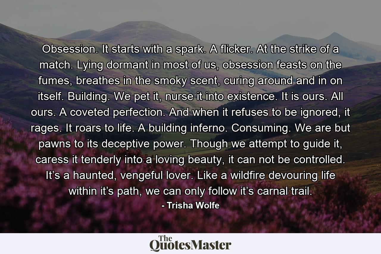 Obsession. It starts with a spark. A flicker. At the strike of a match. Lying dormant in most of us, obsession feasts on the fumes, breathes in the smoky scent, curing around and in on itself. Building. We pet it, nurse it into existence. It is ours. All ours. A coveted perfection. And when it refuses to be ignored, it rages. It roars to life. A building inferno. Consuming. We are but pawns to its deceptive power. Though we attempt to guide it, caress it tenderly into a loving beauty, it can not be controlled. It’s a haunted, vengeful lover. Like a wildfire devouring life within it’s path, we can only follow it’s carnal trail. - Quote by Trisha Wolfe