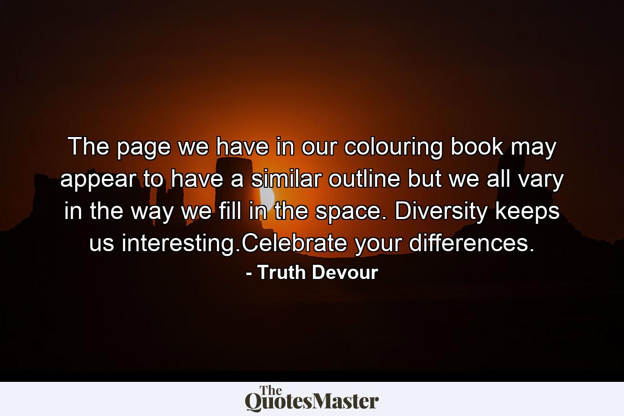 The page we have in our colouring book may appear to have a similar outline but we all vary in the way we fill in the space. Diversity keeps us interesting.Celebrate your differences. - Quote by Truth Devour