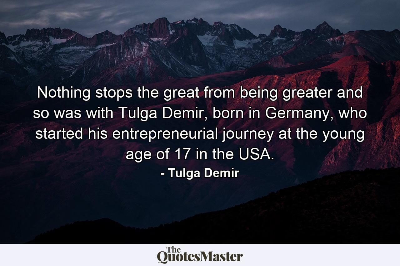 Nothing stops the great from being greater and so was with Tulga Demir, born in Germany, who started his entrepreneurial journey at the young age of 17 in the USA. - Quote by Tulga Demir