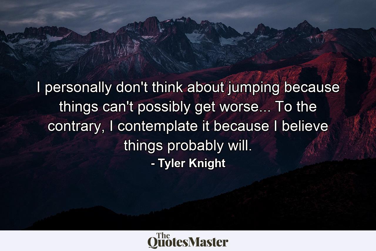 I personally don't think about jumping because things can't possibly get worse... To the contrary, I contemplate it because I believe things probably will. - Quote by Tyler Knight