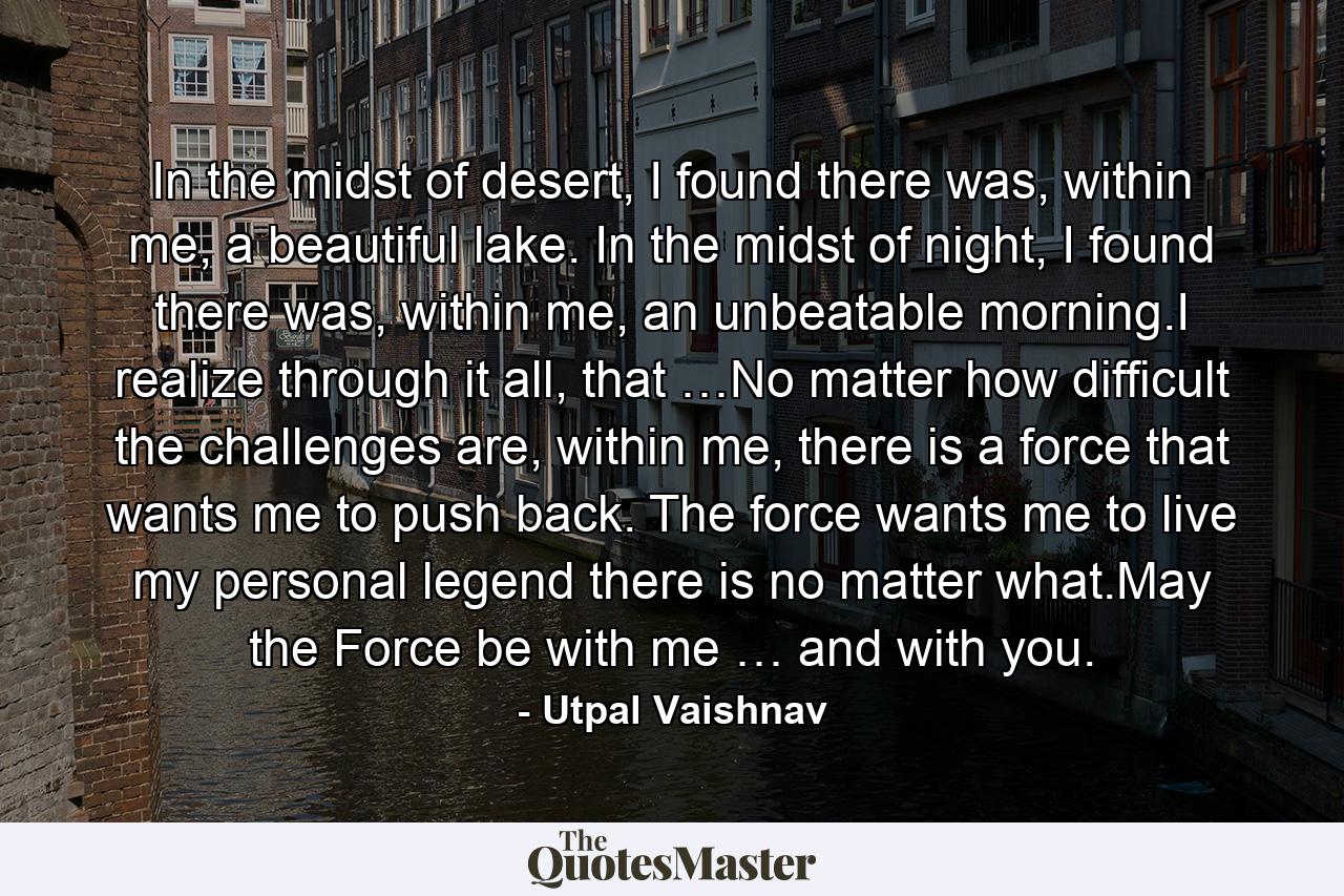 In the midst of desert, I found there was, within me, a beautiful lake. In the midst of night, I found there was, within me, an unbeatable morning.I realize through it all, that …No matter how difficult the challenges are, within me, there is a force that wants me to push back. The force wants me to live my personal legend there is no matter what.May the Force be with me … and with you. - Quote by Utpal Vaishnav