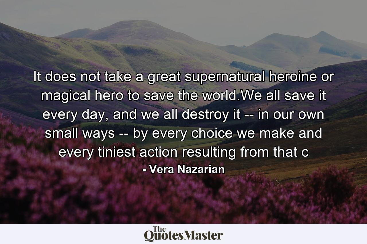 It does not take a great supernatural heroine or magical hero to save the world.We all save it every day, and we all destroy it -- in our own small ways -- by every choice we make and every tiniest action resulting from that c - Quote by Vera Nazarian