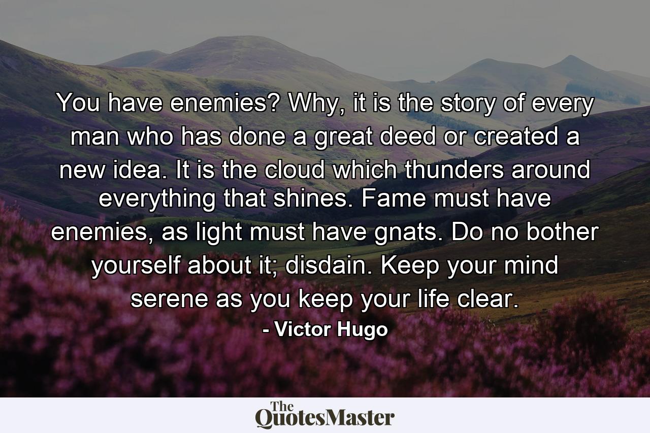 You have enemies? Why, it is the story of every man who has done a great deed or created a new idea. It is the cloud which thunders around everything that shines. Fame must have enemies, as light must have gnats. Do no bother yourself about it; disdain. Keep your mind serene as you keep your life clear. - Quote by Victor Hugo