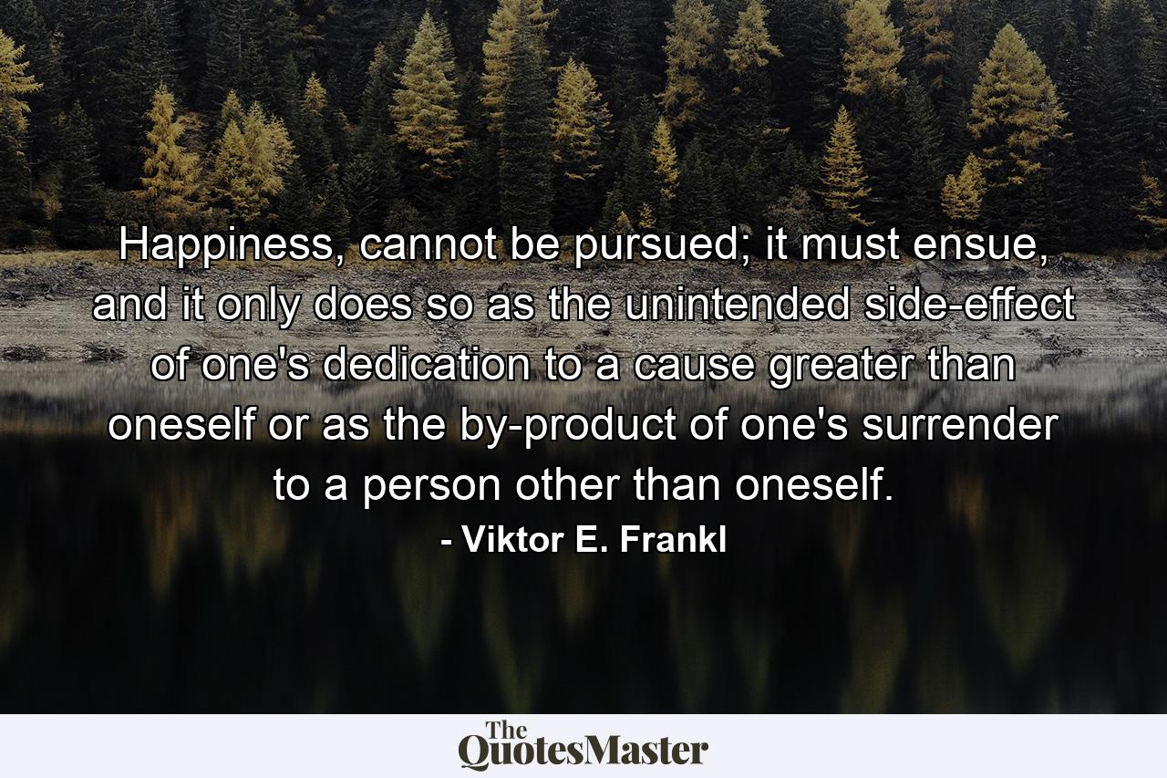 Happiness, cannot be pursued; it must ensue, and it only does so as the unintended side-effect of one's dedication to a cause greater than oneself or as the by-product of one's surrender to a person other than oneself. - Quote by Viktor E. Frankl