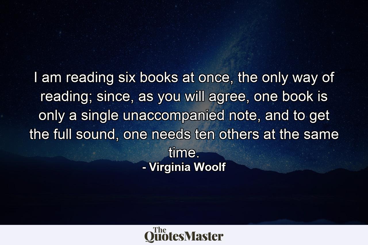 I am reading six books at once, the only way of reading; since, as you will agree, one book is only a single unaccompanied note, and to get the full sound, one needs ten others at the same time. - Quote by Virginia Woolf