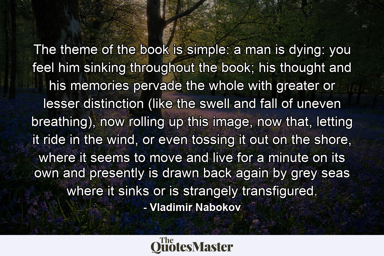 The theme of the book is simple: a man is dying: you feel him sinking throughout the book; his thought and his memories pervade the whole with greater or lesser distinction (like the swell and fall of uneven breathing), now rolling up this image, now that, letting it ride in the wind, or even tossing it out on the shore, where it seems to move and live for a minute on its own and presently is drawn back again by grey seas where it sinks or is strangely transfigured. - Quote by Vladimir Nabokov