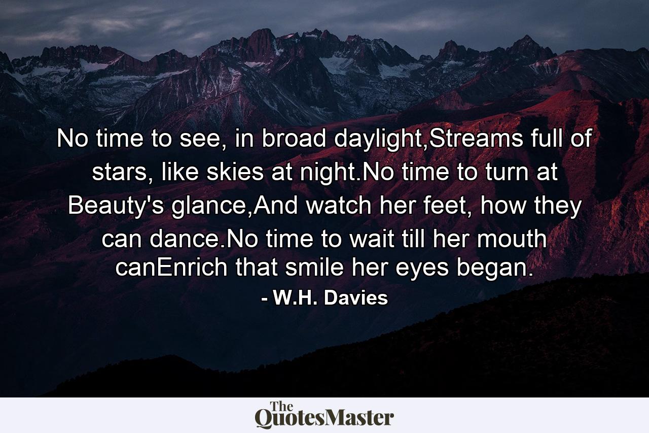 No time to see, in broad daylight,Streams full of stars, like skies at night.No time to turn at Beauty's glance,And watch her feet, how they can dance.No time to wait till her mouth canEnrich that smile her eyes began. - Quote by W.H. Davies