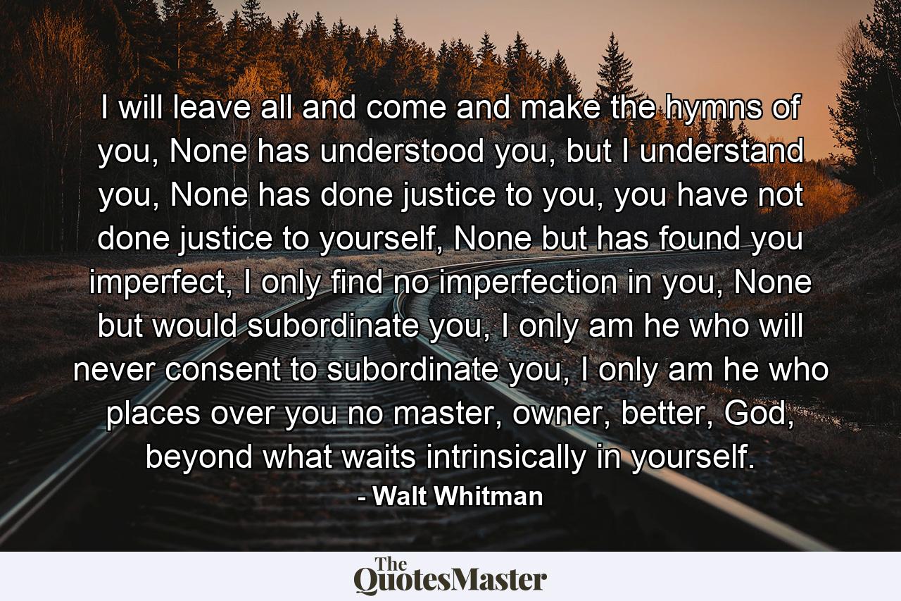 I will leave all and come and make the hymns of you, None has understood you, but I understand you, None has done justice to you, you have not done justice to yourself, None but has found you imperfect, I only find no imperfection in you, None but would subordinate you, I only am he who will never consent to subordinate you, I only am he who places over you no master, owner, better, God, beyond what waits intrinsically in yourself. - Quote by Walt Whitman