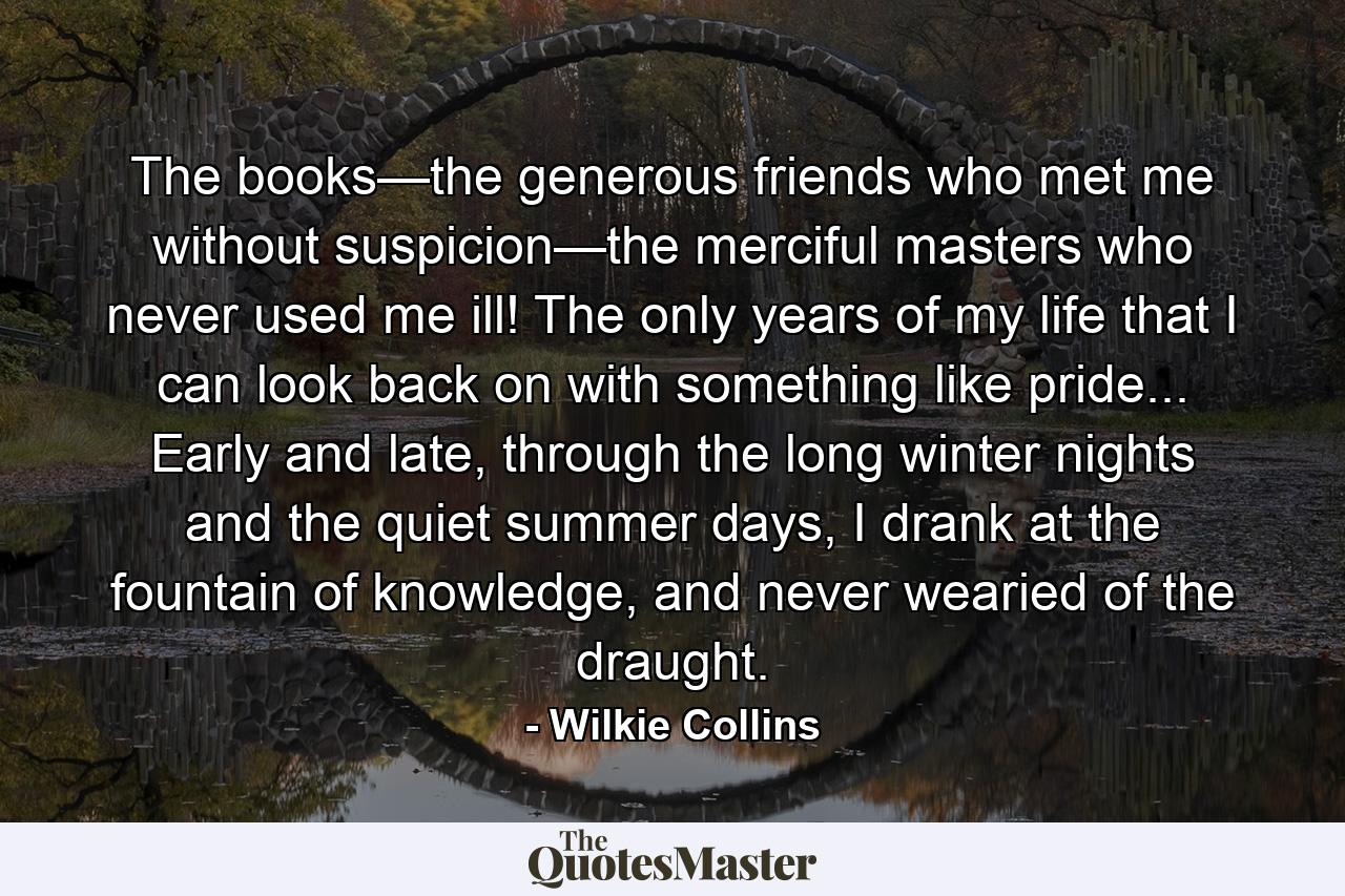 The books—the generous friends who met me without suspicion—the merciful masters who never used me ill! The only years of my life that I can look back on with something like pride... Early and late, through the long winter nights and the quiet summer days, I drank at the fountain of knowledge, and never wearied of the draught. - Quote by Wilkie Collins