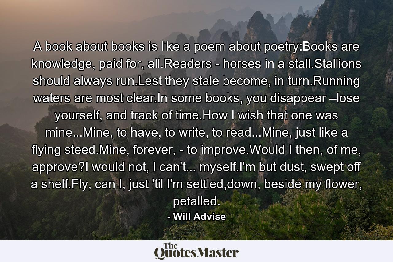 A book about books is like a poem about poetry:Books are knowledge, paid for, all.Readers - horses in a stall.Stallions should always run.Lest they stale become, in turn.Running waters are most clear.In some books, you disappear –lose yourself, and track of time.How I wish that one was mine...Mine, to have, to write, to read...Mine, just like a flying steed.Mine, forever, - to improve.Would I then, of me, approve?I would not, I can't... myself.I'm but dust, swept off a shelf.Fly, can I, just 'til I'm settled,down, beside my flower, petalled. - Quote by Will Advise