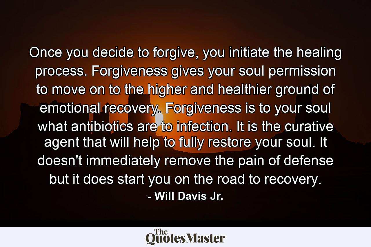 Once you decide to forgive, you initiate the healing process. Forgiveness gives your soul permission to move on to the higher and healthier ground of emotional recovery. Forgiveness is to your soul what antibiotics are to infection. It is the curative agent that will help to fully restore your soul. It doesn't immediately remove the pain of defense but it does start you on the road to recovery. - Quote by Will Davis Jr.