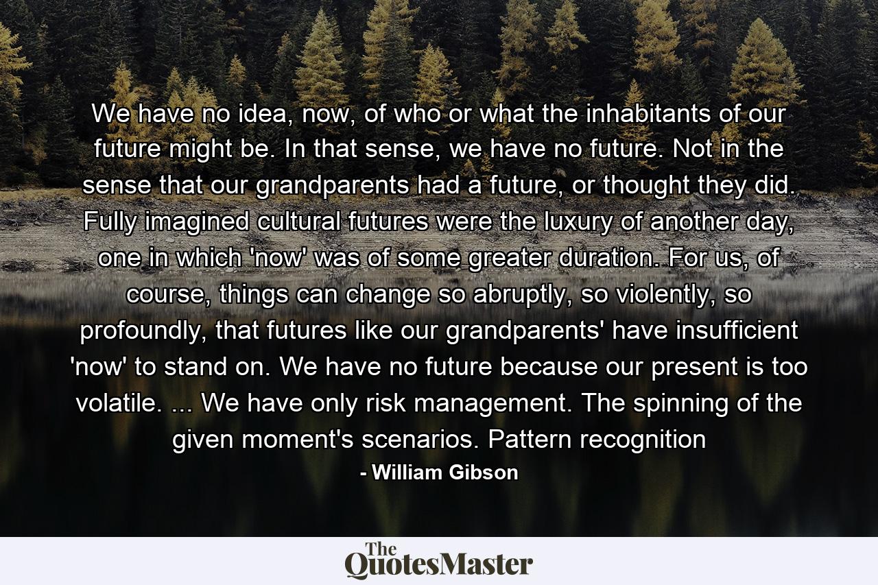 We have no idea, now, of who or what the inhabitants of our future might be. In that sense, we have no future. Not in the sense that our grandparents had a future, or thought they did. Fully imagined cultural futures were the luxury of another day, one in which 'now' was of some greater duration. For us, of course, things can change so abruptly, so violently, so profoundly, that futures like our grandparents' have insufficient 'now' to stand on. We have no future because our present is too volatile. ... We have only risk management. The spinning of the given moment's scenarios. Pattern recognition - Quote by William Gibson