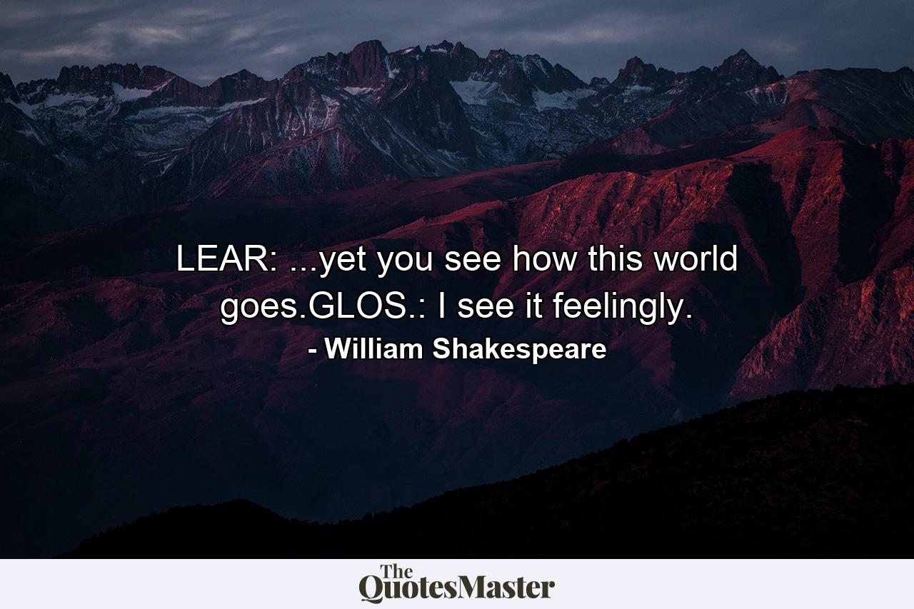 LEAR: ...yet you see how this world goes.GLOS.: I see it feelingly. - Quote by William Shakespeare