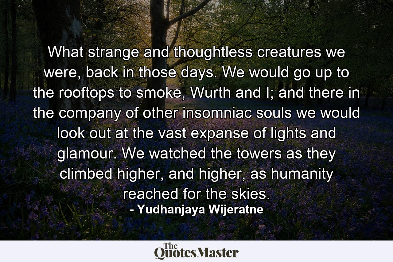 What strange and thoughtless creatures we were, back in those days. We would go up to the rooftops to smoke, Wurth and I; and there in the company of other insomniac souls we would look out at the vast expanse of lights and glamour. We watched the towers as they climbed higher, and higher, as humanity reached for the skies. - Quote by Yudhanjaya Wijeratne