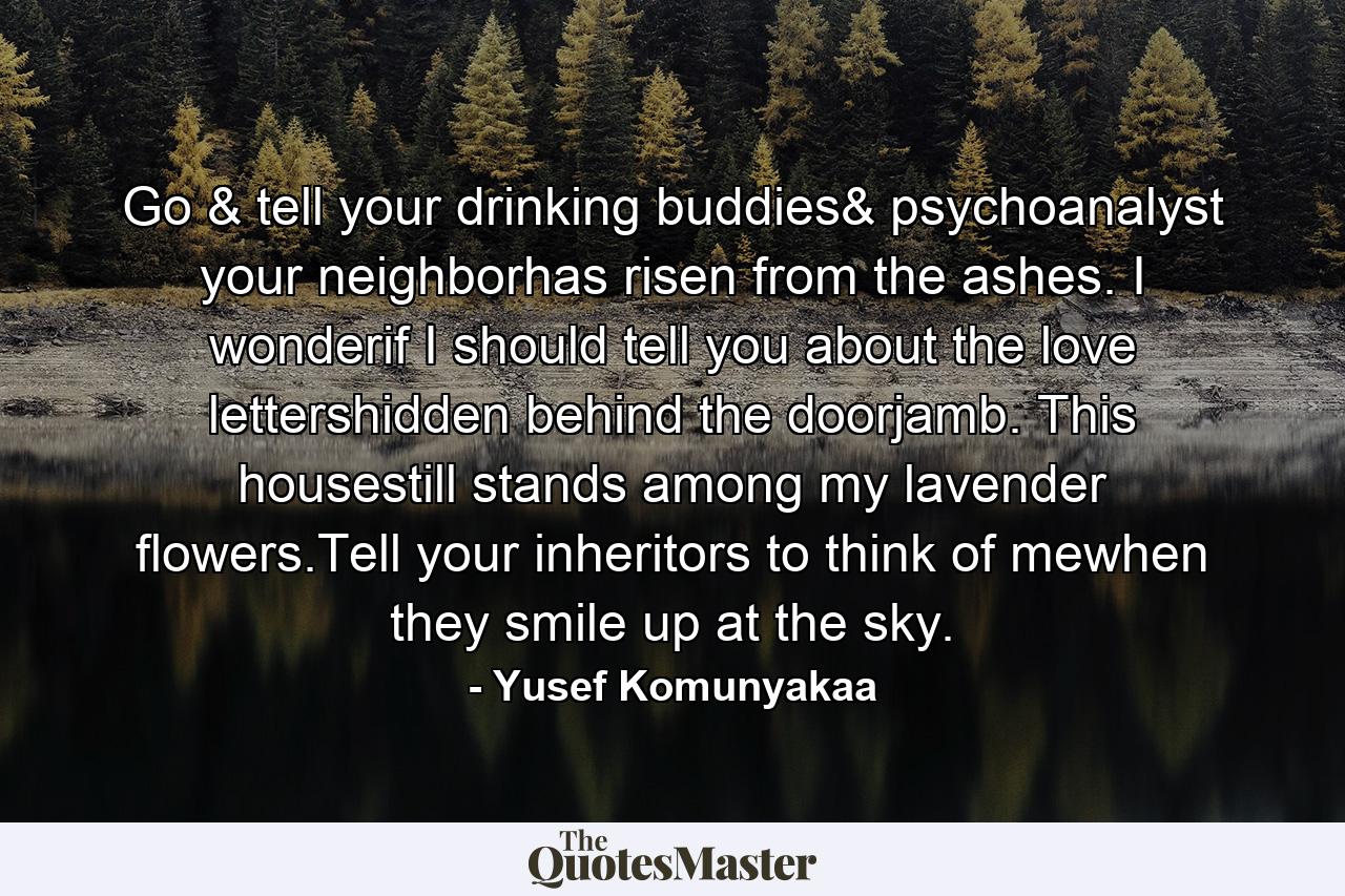 Go & tell your drinking buddies& psychoanalyst your neighborhas risen from the ashes. I wonderif I should tell you about the love lettershidden behind the doorjamb. This housestill stands among my lavender flowers.Tell your inheritors to think of mewhen they smile up at the sky. - Quote by Yusef Komunyakaa