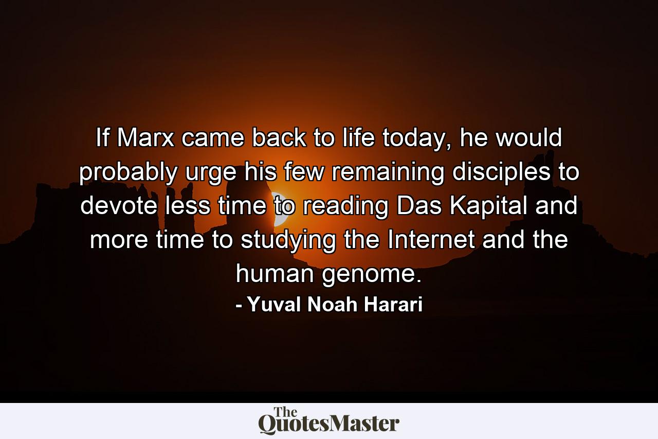 If Marx came back to life today, he would probably urge his few remaining disciples to devote less time to reading Das Kapital and more time to studying the Internet and the human genome. - Quote by Yuval Noah Harari