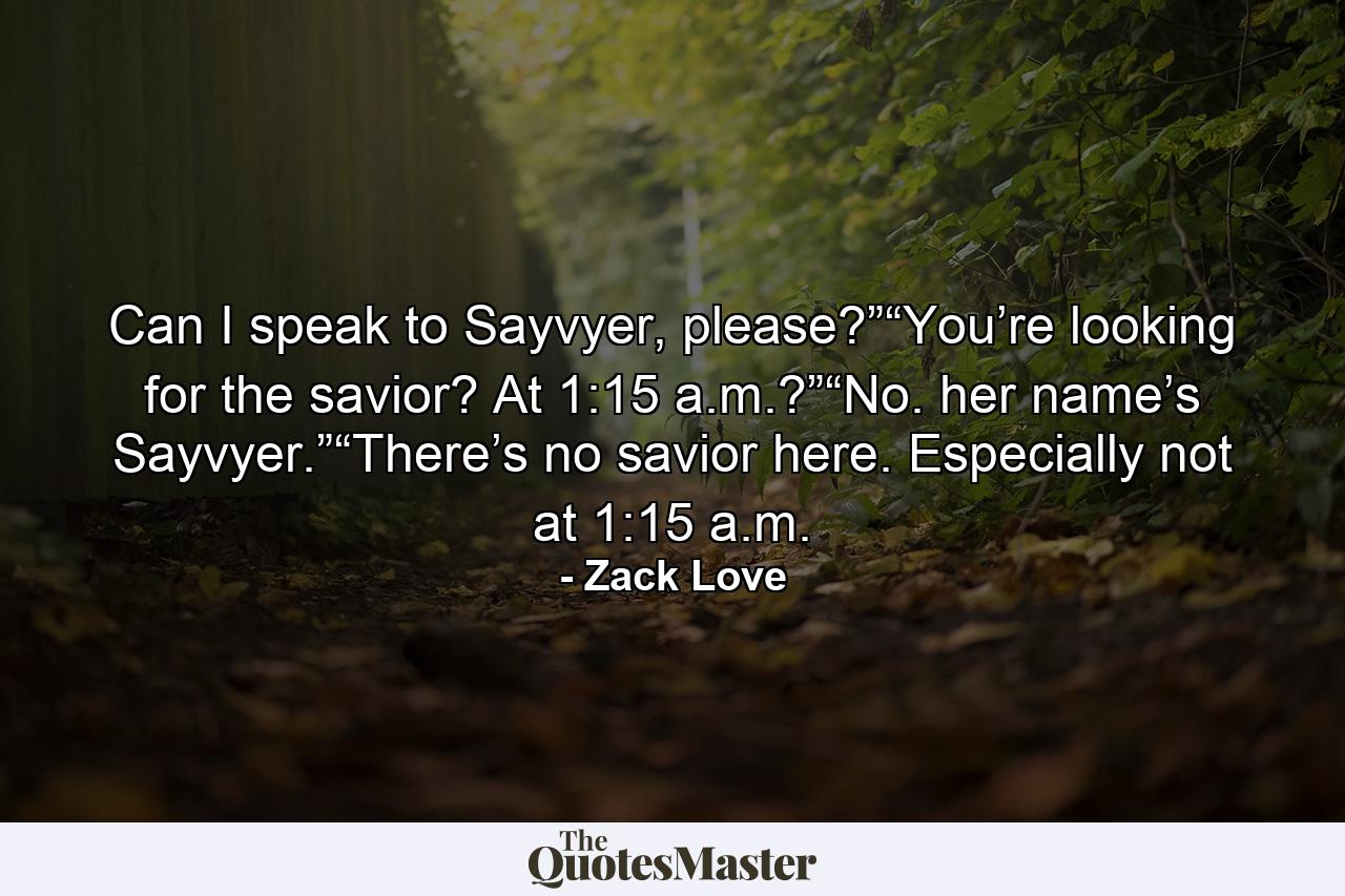 Can I speak to Sayvyer, please?”“You’re looking for the savior? At 1:15 a.m.?”“No. her name’s Sayvyer.”“There’s no savior here. Especially not at 1:15 a.m. - Quote by Zack Love