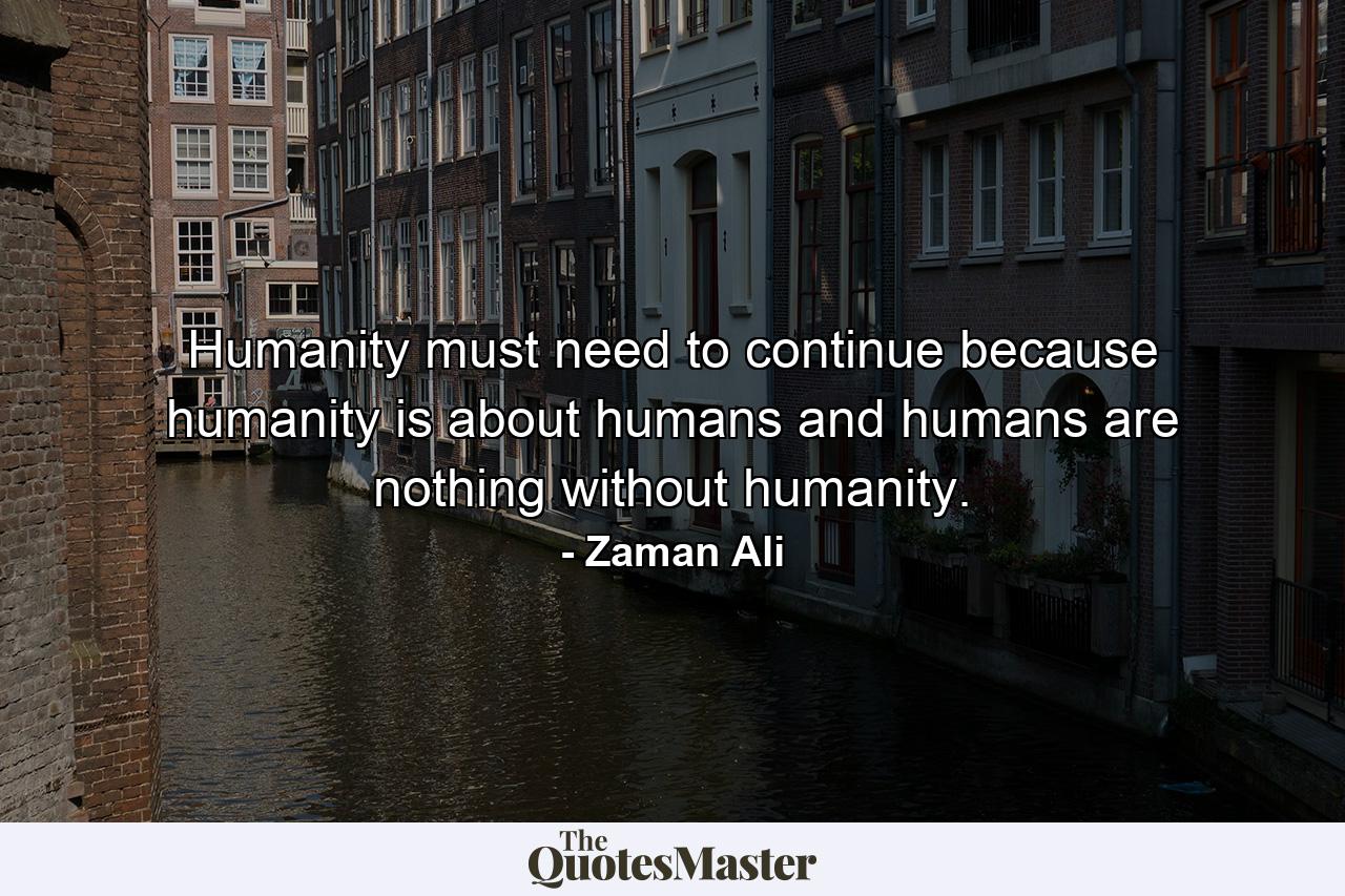 Humanity must need to continue because humanity is about humans and humans are nothing without humanity. - Quote by Zaman Ali