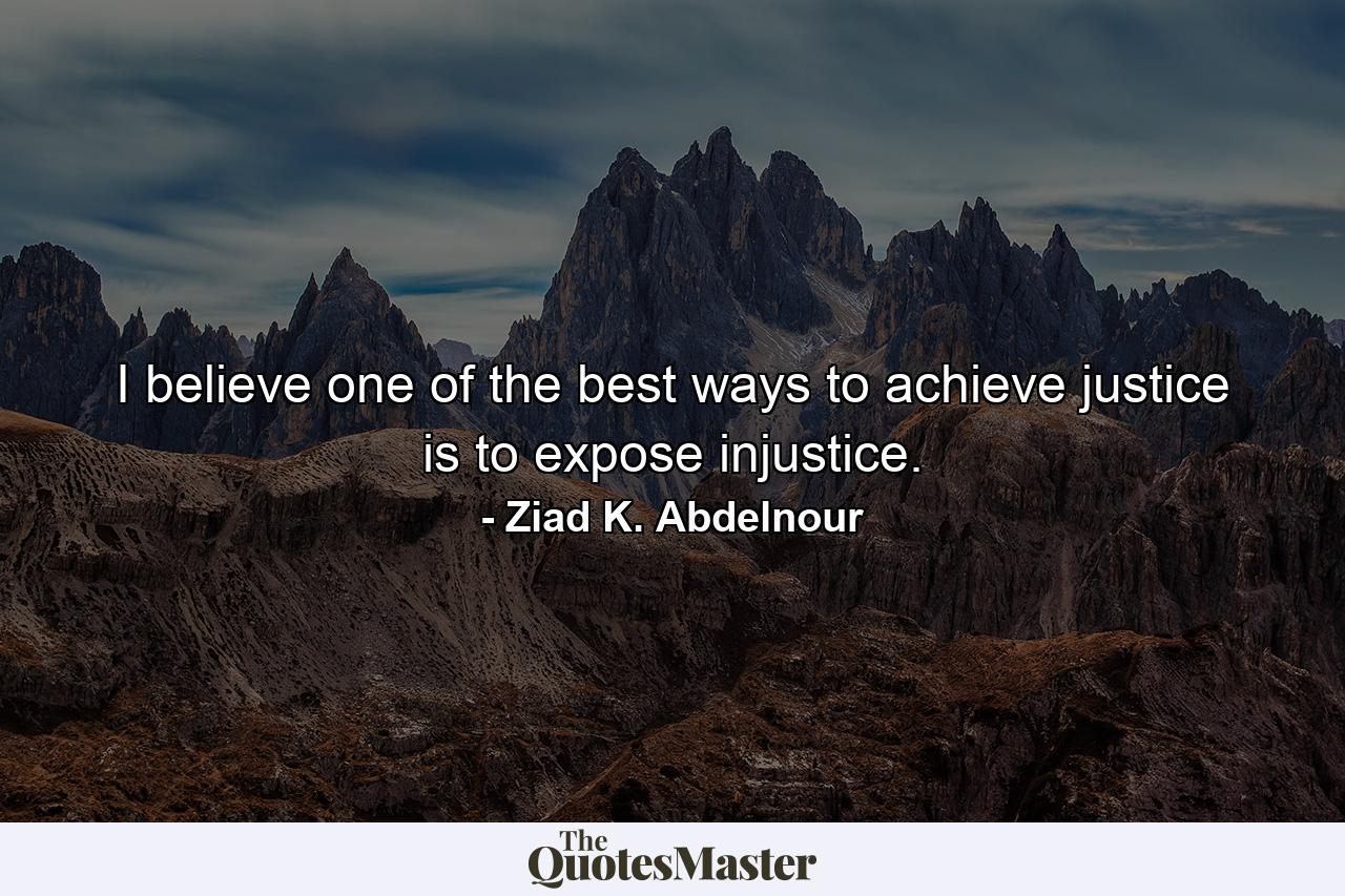 I believe one of the best ways to achieve justice is to expose injustice. - Quote by Ziad K. Abdelnour