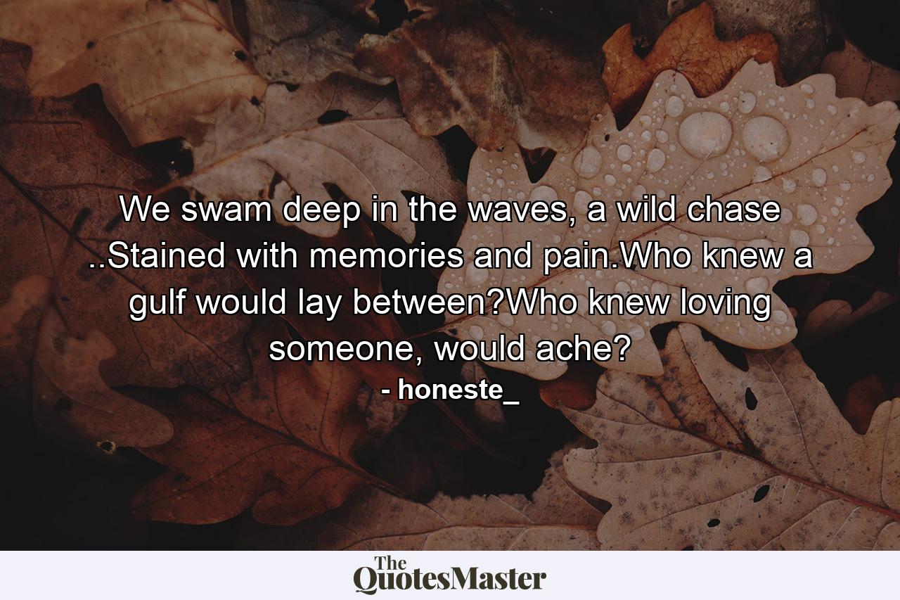 We swam deep in the waves, a wild chase ..Stained with memories and pain.Who knew a gulf would lay between?Who knew loving someone, would ache? - Quote by honeste_