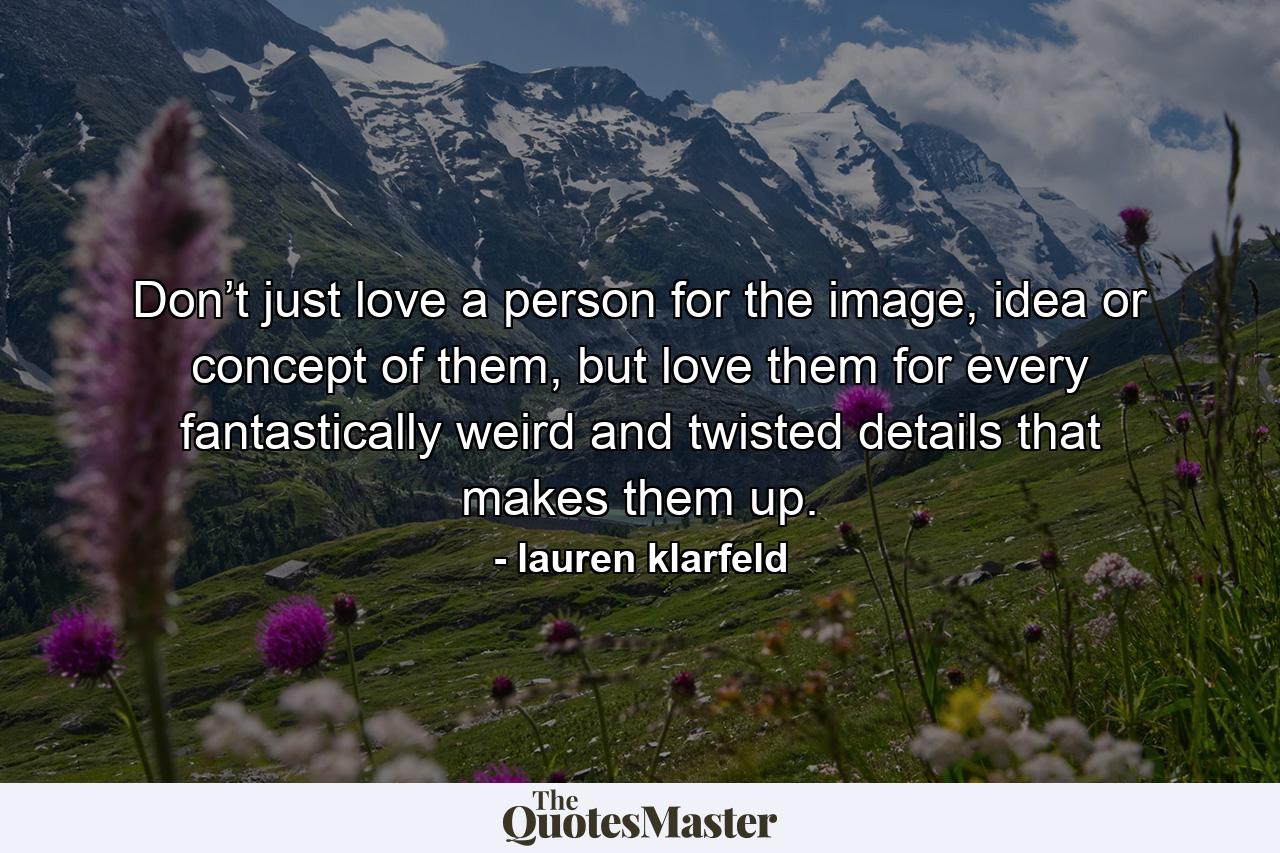 Don’t just love a person for the image, idea or concept of them, but love them for every fantastically weird and twisted details that makes them up. - Quote by lauren klarfeld