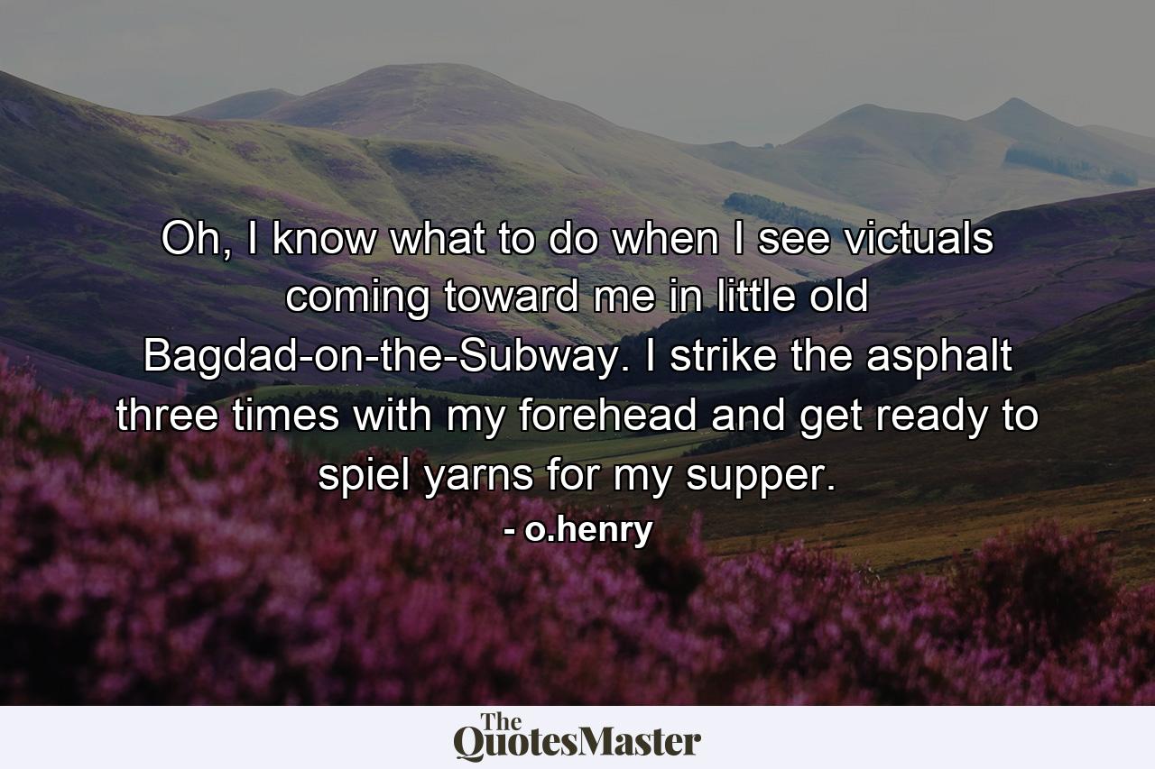 Oh, I know what to do when I see victuals coming toward me in little old Bagdad-on-the-Subway. I strike the asphalt three times with my forehead and get ready to spiel yarns for my supper. - Quote by o.henry