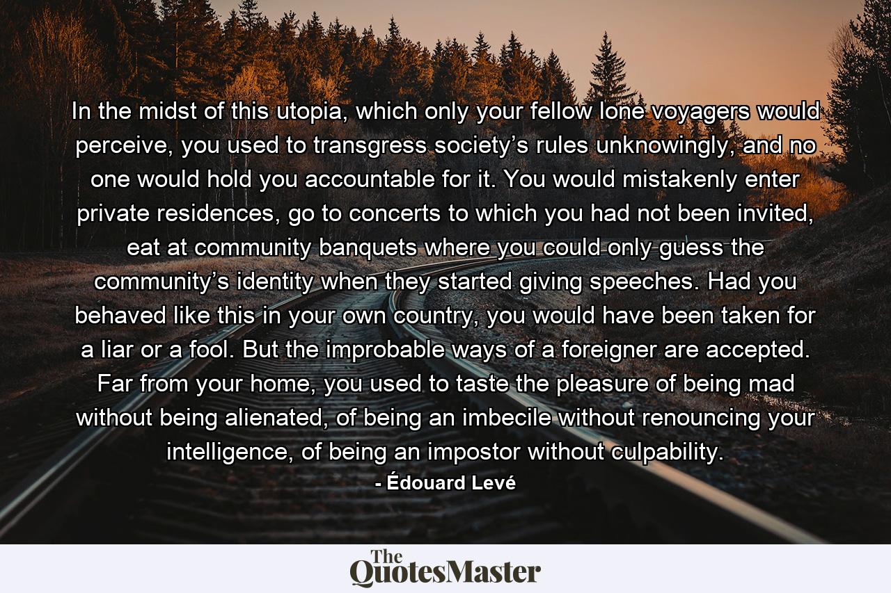 In the midst of this utopia, which only your fellow lone voyagers would perceive, you used to transgress society’s rules unknowingly, and no one would hold you accountable for it. You would mistakenly enter private residences, go to concerts to which you had not been invited, eat at community banquets where you could only guess the community’s identity when they started giving speeches. Had you behaved like this in your own country, you would have been taken for a liar or a fool. But the improbable ways of a foreigner are accepted. Far from your home, you used to taste the pleasure of being mad without being alienated, of being an imbecile without renouncing your intelligence, of being an impostor without culpability. - Quote by Édouard Levé