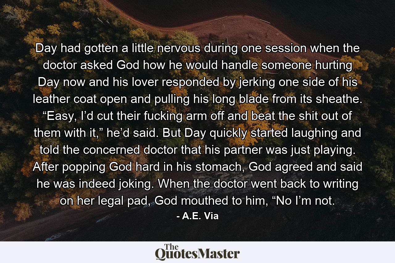 Day had gotten a little nervous during one session when the doctor asked God how he would handle someone hurting Day now and his lover responded by jerking one side of his leather coat open and pulling his long blade from its sheathe. “Easy, I’d cut their fucking arm off and beat the shit out of them with it,” he’d said. But Day quickly started laughing and told the concerned doctor that his partner was just playing. After popping God hard in his stomach, God agreed and said he was indeed joking. When the doctor went back to writing on her legal pad, God mouthed to him, “No I’m not. - Quote by A.E. Via