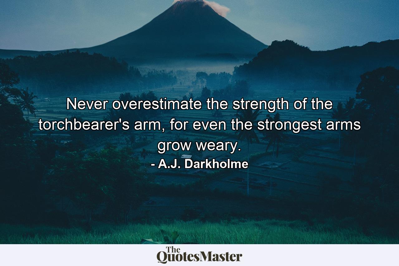 Never overestimate the strength of the torchbearer's arm, for even the strongest arms grow weary. - Quote by A.J. Darkholme