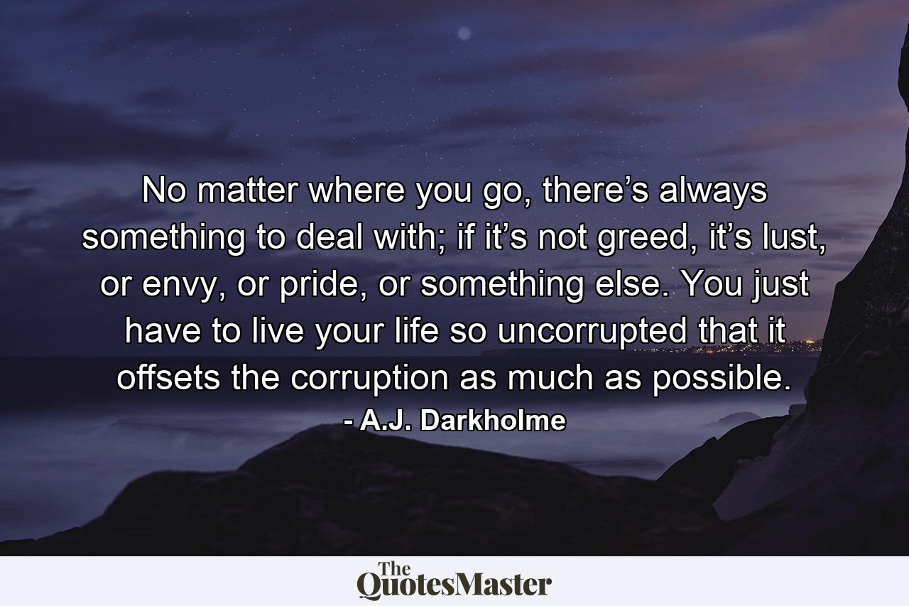 No matter where you go, there’s always something to deal with; if it’s not greed, it’s lust, or envy, or pride, or something else. You just have to live your life so uncorrupted that it offsets the corruption as much as possible. - Quote by A.J. Darkholme