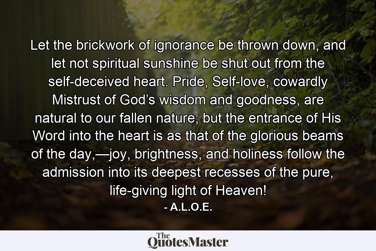 Let the brickwork of ignorance be thrown down, and let not spiritual sunshine be shut out from the self-deceived heart. Pride, Self-love, cowardly Mistrust of God’s wisdom and goodness, are natural to our fallen nature; but the entrance of His Word into the heart is as that of the glorious beams of the day,—joy, brightness, and holiness follow the admission into its deepest recesses of the pure, life-giving light of Heaven! - Quote by A.L.O.E.