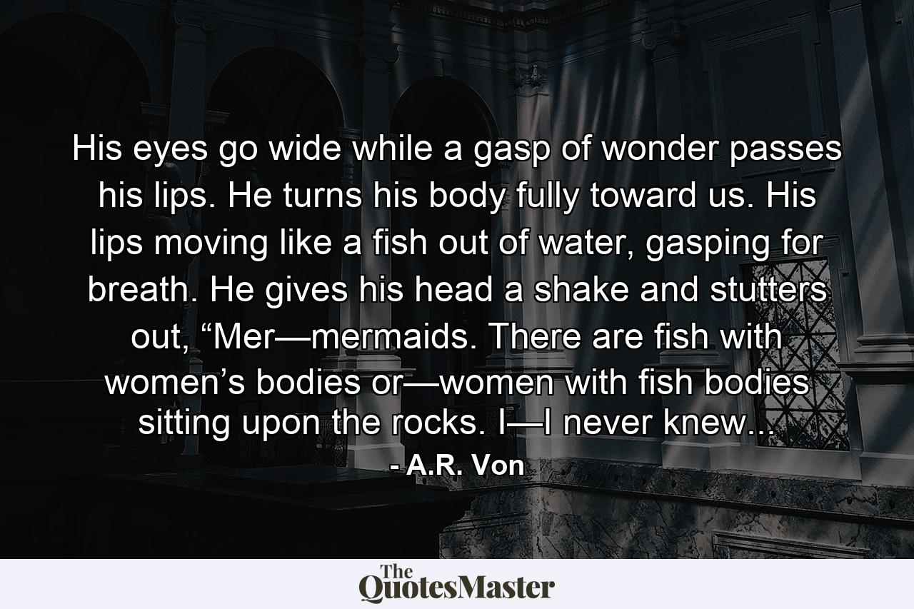 His eyes go wide while a gasp of wonder passes his lips. He turns his body fully toward us. His lips moving like a fish out of water, gasping for breath. He gives his head a shake and stutters out, “Mer—mermaids. There are fish with women’s bodies or—women with fish bodies sitting upon the rocks. I—I never knew... - Quote by A.R. Von