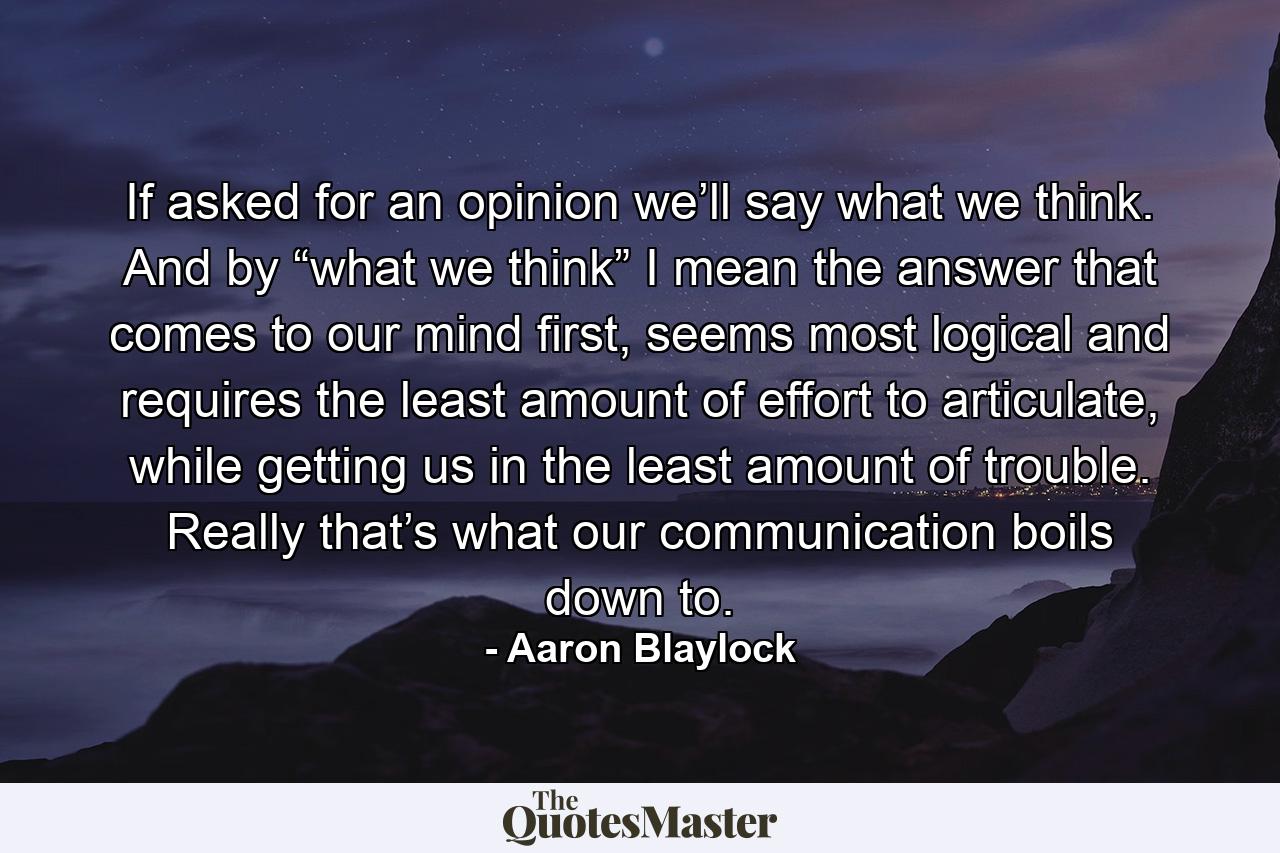 If asked for an opinion we’ll say what we think. And by “what we think” I mean the answer that comes to our mind first, seems most logical and requires the least amount of effort to articulate, while getting us in the least amount of trouble. Really that’s what our communication boils down to. - Quote by Aaron Blaylock