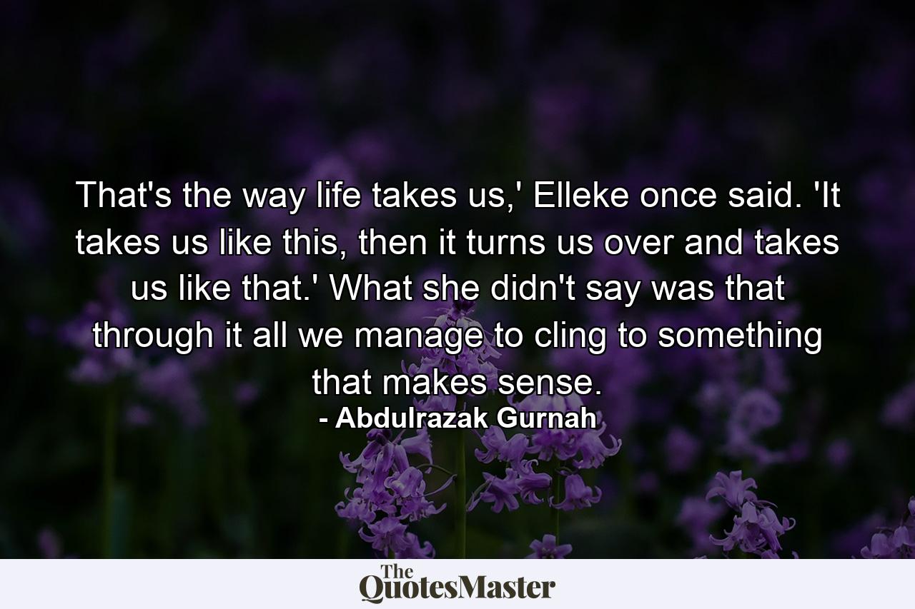 That's the way life takes us,' Elleke once said. 'It takes us like this, then it turns us over and takes us like that.' What she didn't say was that through it all we manage to cling to something that makes sense. - Quote by Abdulrazak Gurnah