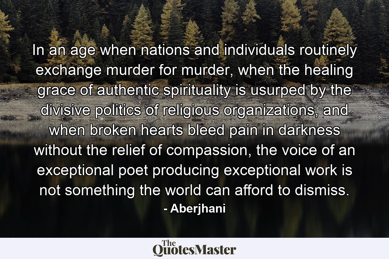 In an age when nations and individuals routinely exchange murder for murder, when the healing grace of authentic spirituality is usurped by the divisive politics of religious organizations, and when broken hearts bleed pain in darkness without the relief of compassion, the voice of an exceptional poet producing exceptional work is not something the world can afford to dismiss. - Quote by Aberjhani