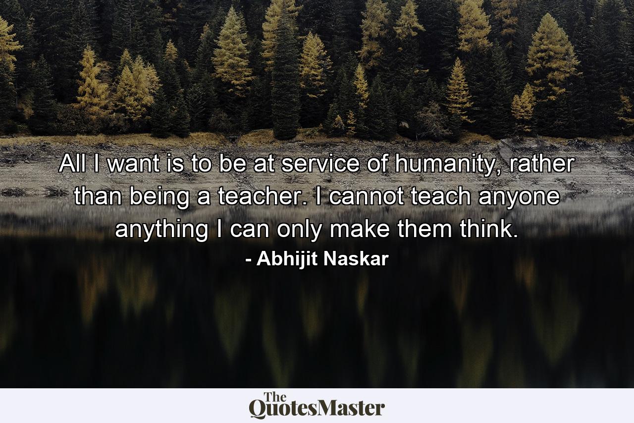 All I want is to be at service of humanity, rather than being a teacher. I cannot teach anyone anything I can only make them think. - Quote by Abhijit Naskar