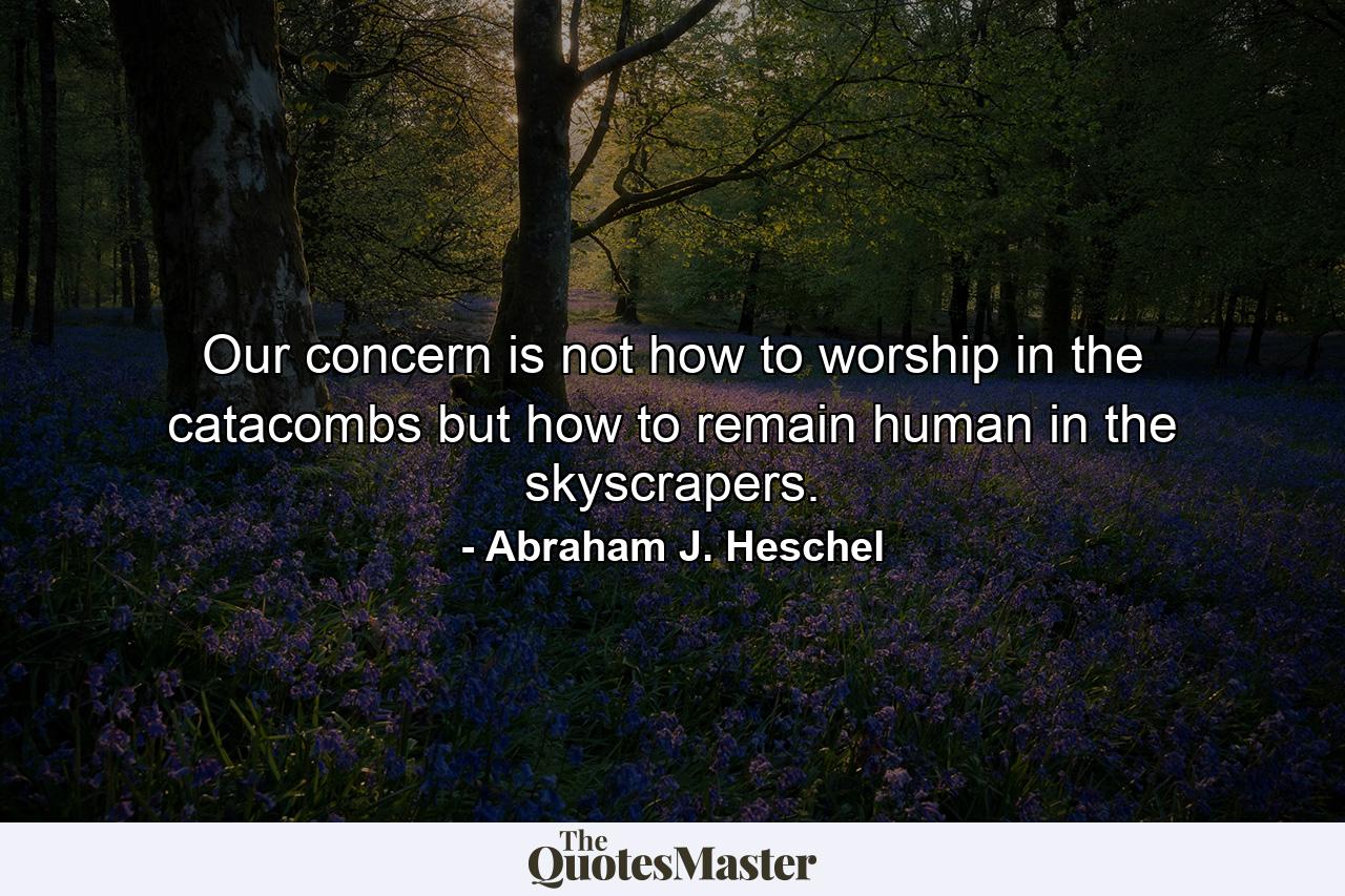 Our concern is not how to worship in the catacombs but how to remain human in the skyscrapers. - Quote by Abraham J. Heschel