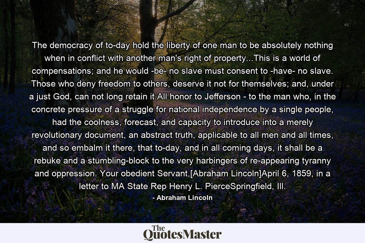 The democracy of to-day hold the liberty of one man to be absolutely nothing when in conflict with another man's right of property...This is a world of compensations; and he would -be- no slave must consent to -have- no slave. Those who deny freedom to others, deserve it not for themselves; and, under a just God, can not long retain it.All honor to Jefferson - to the man who, in the concrete pressure of a struggle for national independence by a single people, had the coolness, forecast, and capacity to introduce into a merely revolutionary document, an abstract truth, applicable to all men and all times, and so embalm it there, that to-day, and in all coming days, it shall be a rebuke and a stumbling-block to the very harbingers of re-appearing tyranny and oppression. Your obedient Servant,[Abraham Lincoln]April 6, 1859, in a letter to MA State Rep Henry L. PierceSpringfield, Ill. - Quote by Abraham Lincoln