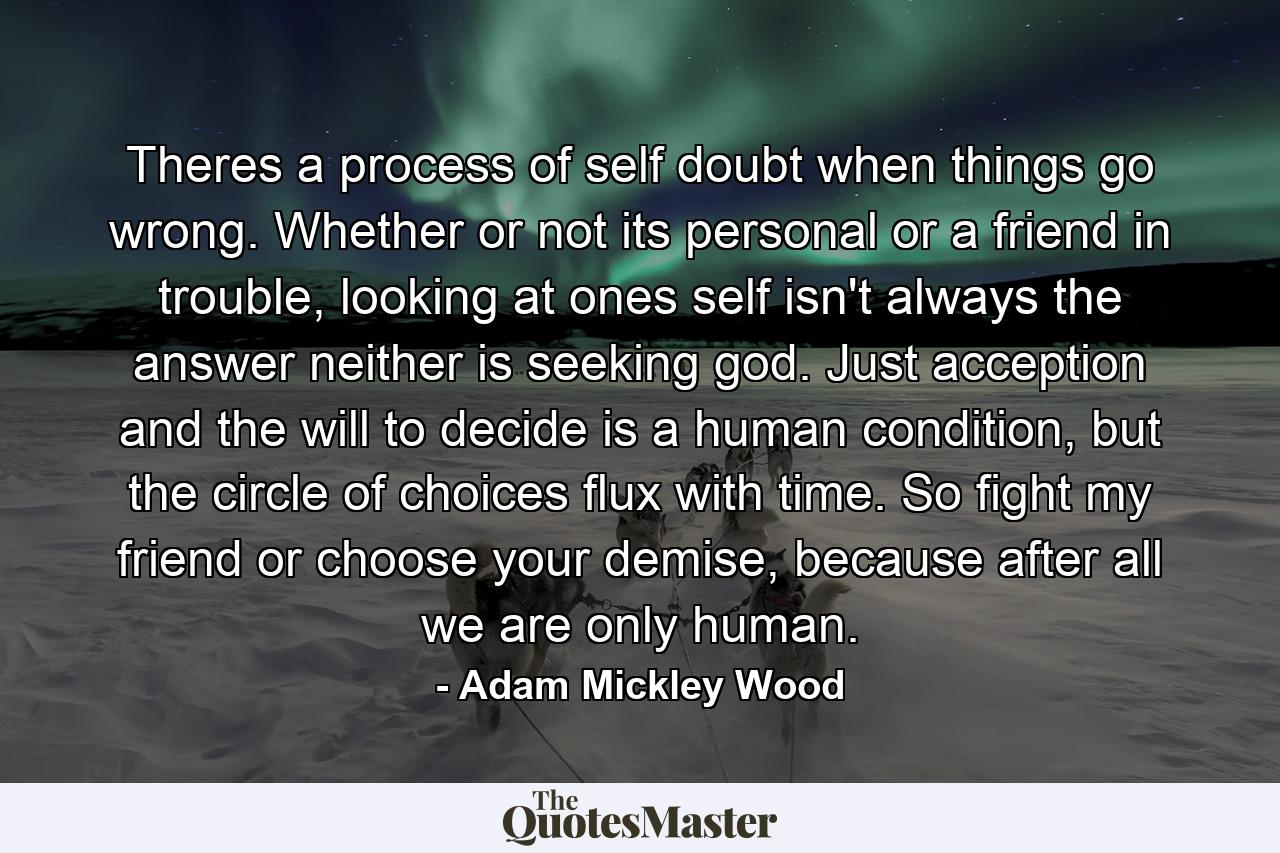 Theres a process of self doubt when things go wrong. Whether or not its personal or a friend in trouble, looking at ones self isn't always the answer neither is seeking god. Just acception and the will to decide is a human condition, but the circle of choices flux with time. So fight my friend or choose your demise, because after all we are only human. - Quote by Adam Mickley Wood