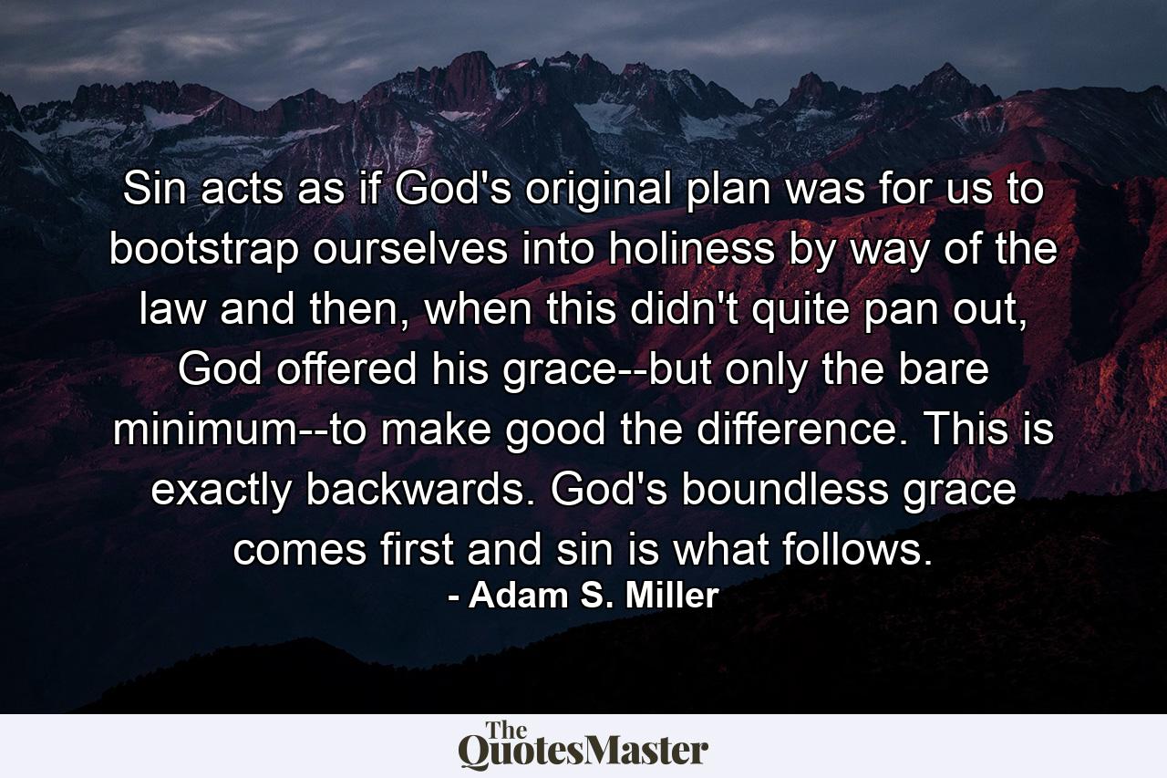 Sin acts as if God's original plan was for us to bootstrap ourselves into holiness by way of the law and then, when this didn't quite pan out, God offered his grace--but only the bare minimum--to make good the difference. This is exactly backwards. God's boundless grace comes first and sin is what follows. - Quote by Adam S. Miller