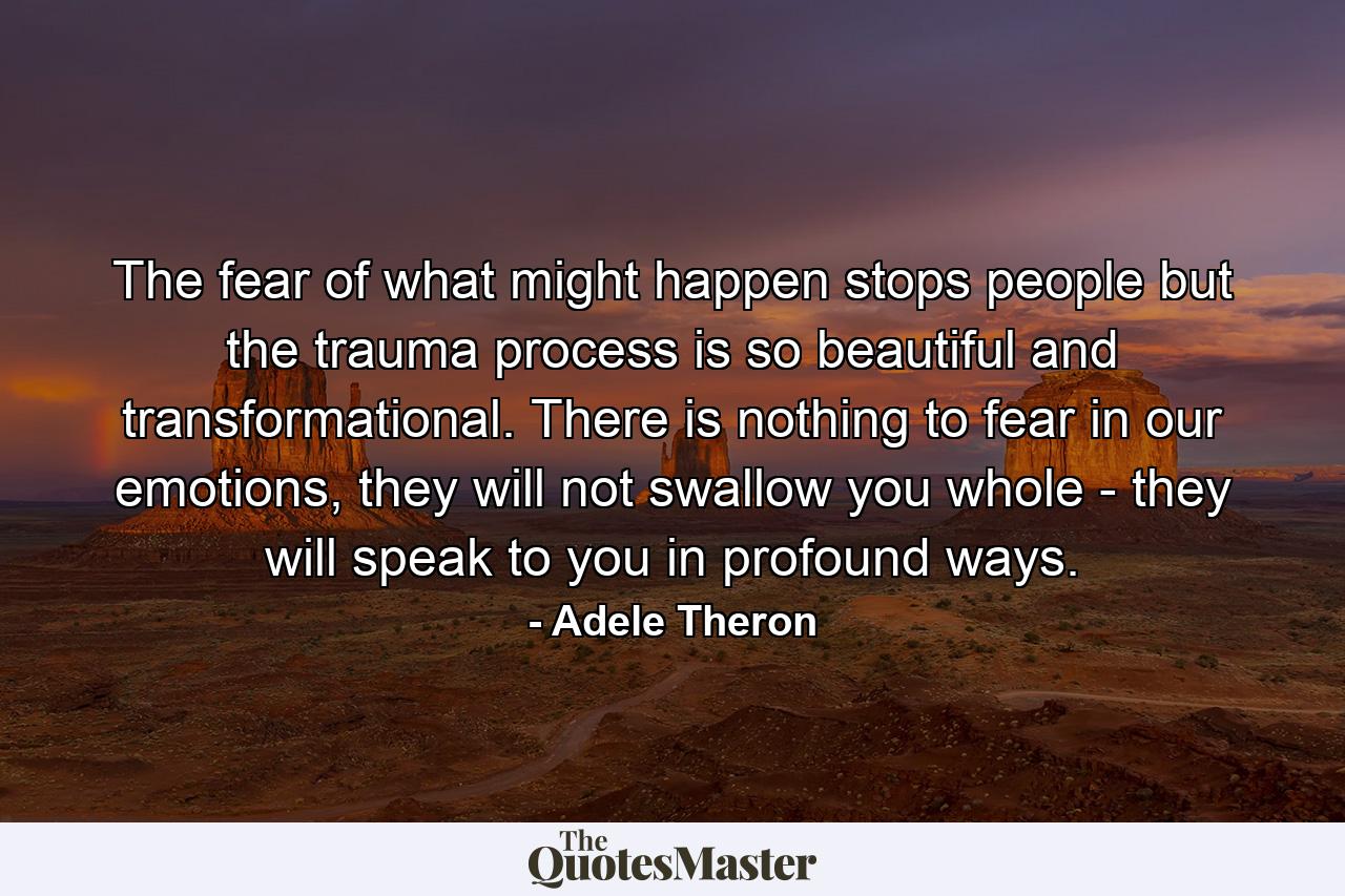 The fear of what might happen stops people but the trauma process is so beautiful and transformational. There is nothing to fear in our emotions, they will not swallow you whole - they will speak to you in profound ways. - Quote by Adele Theron