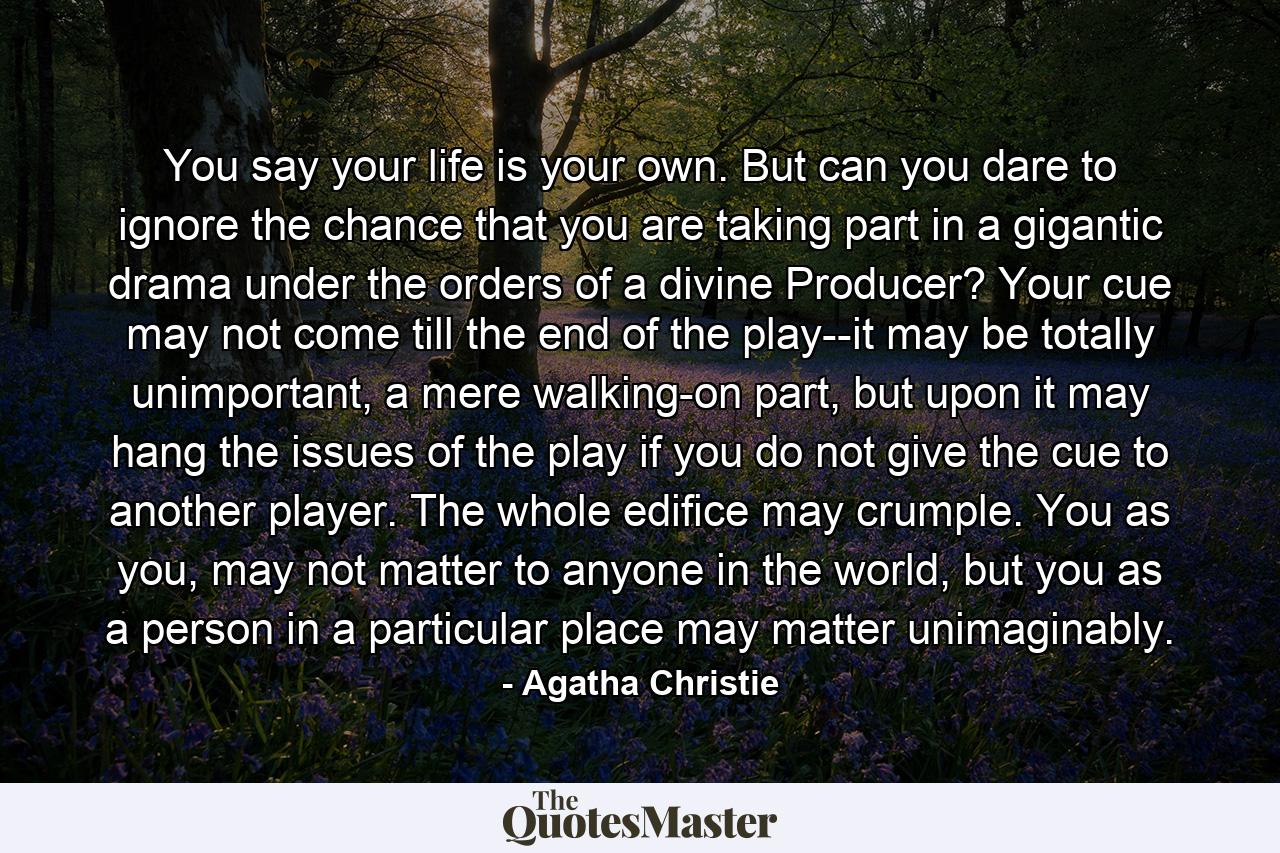 You say your life is your own. But can you dare to ignore the chance that you are taking part in a gigantic drama under the orders of a divine Producer? Your cue may not come till the end of the play--it may be totally unimportant, a mere walking-on part, but upon it may hang the issues of the play if you do not give the cue to another player. The whole edifice may crumple. You as you, may not matter to anyone in the world, but you as a person in a particular place may matter unimaginably. - Quote by Agatha Christie