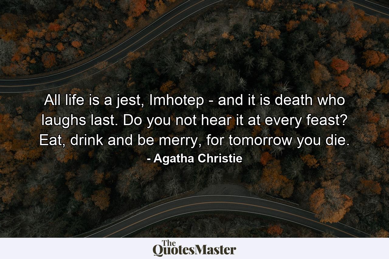 All life is a jest, Imhotep - and it is death who laughs last. Do you not hear it at every feast? Eat, drink and be merry, for tomorrow you die. - Quote by Agatha Christie