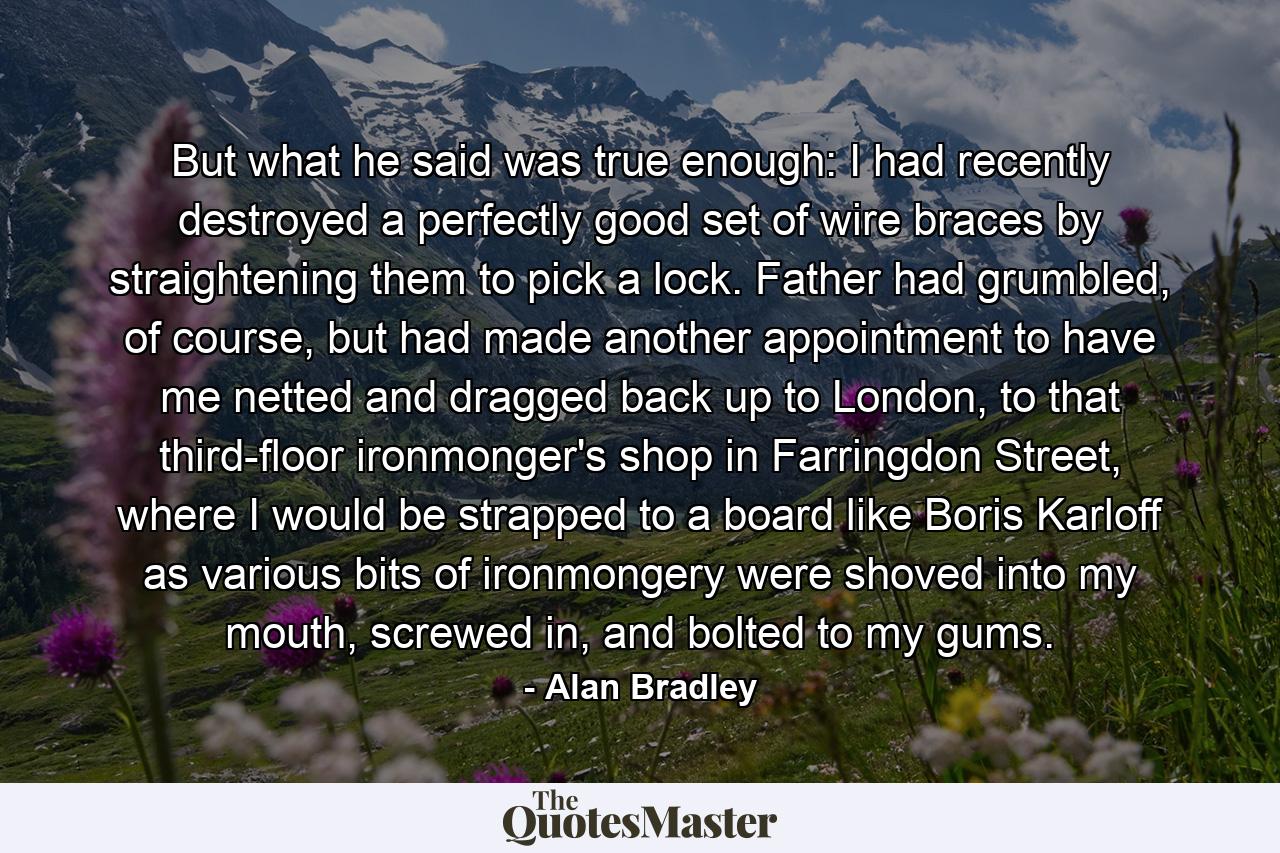 But what he said was true enough: I had recently destroyed a perfectly good set of wire braces by straightening them to pick a lock. Father had grumbled, of course, but had made another appointment to have me netted and dragged back up to London, to that third-floor ironmonger's shop in Farringdon Street, where I would be strapped to a board like Boris Karloff as various bits of ironmongery were shoved into my mouth, screwed in, and bolted to my gums. - Quote by Alan Bradley