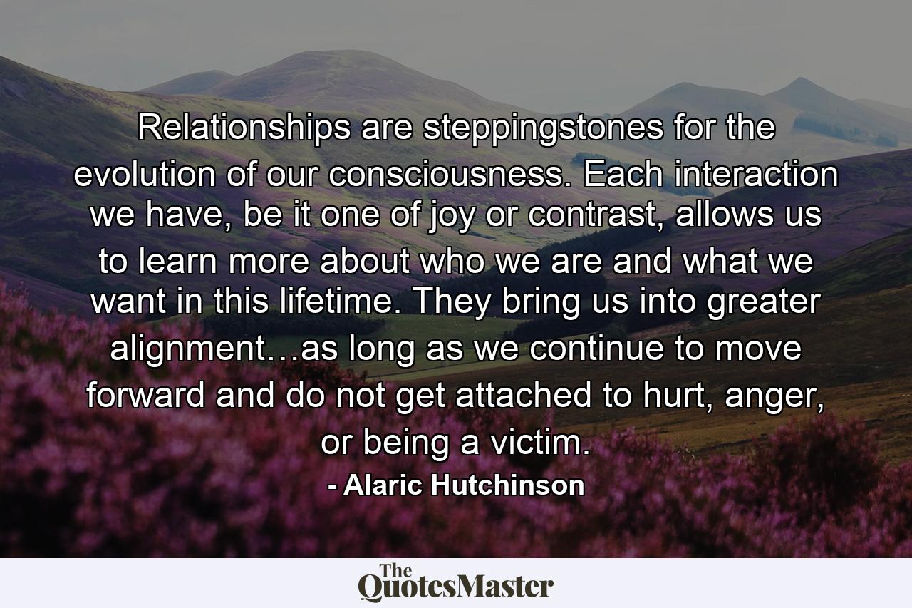 Relationships are steppingstones for the evolution of our consciousness. Each interaction we have, be it one of joy or contrast, allows us to learn more about who we are and what we want in this lifetime. They bring us into greater alignment…as long as we continue to move forward and do not get attached to hurt, anger, or being a victim. - Quote by Alaric Hutchinson