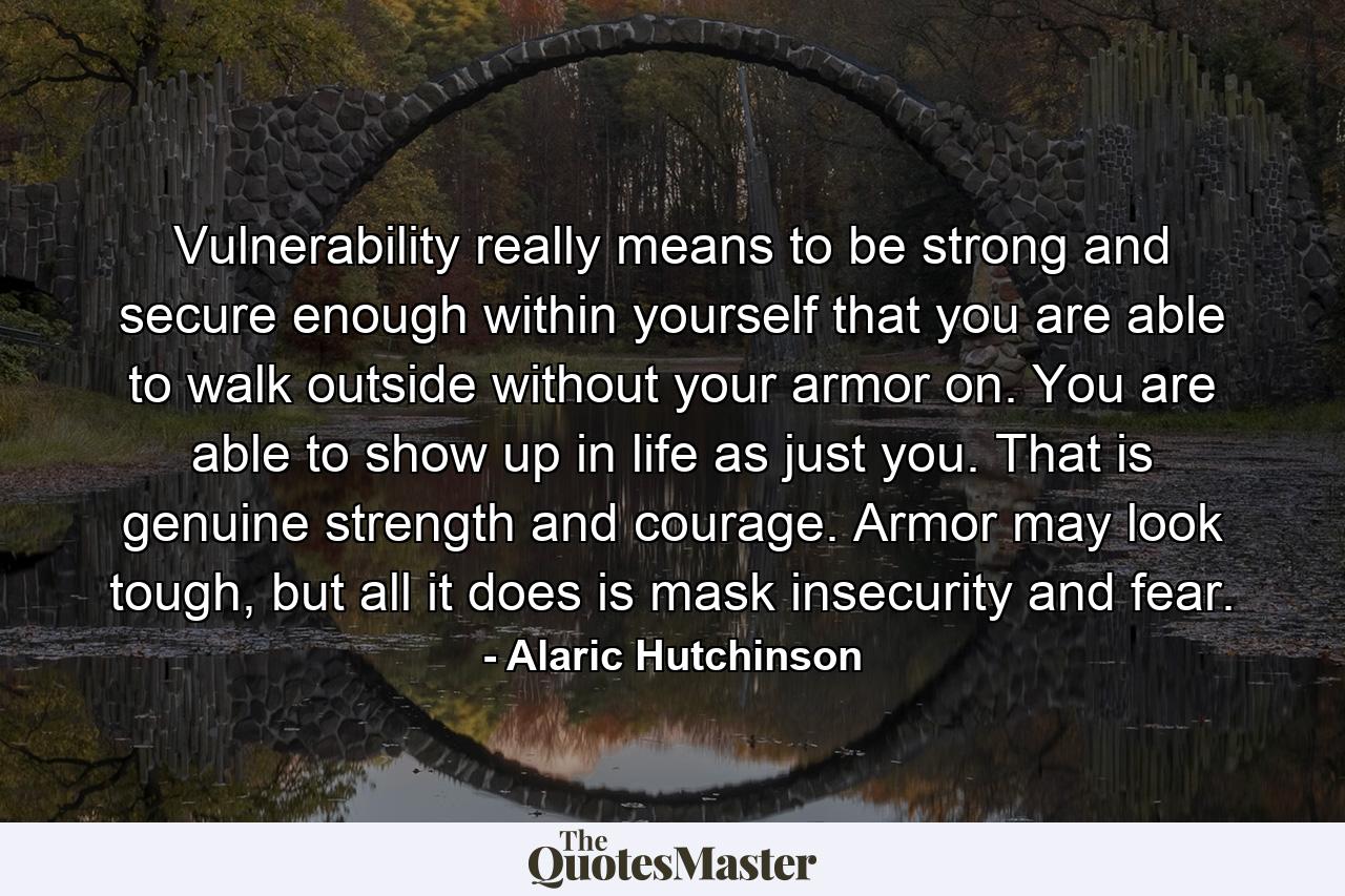 Vulnerability really means to be strong and secure enough within yourself that you are able to walk outside without your armor on. You are able to show up in life as just you. That is genuine strength and courage. Armor may look tough, but all it does is mask insecurity and fear. - Quote by Alaric Hutchinson